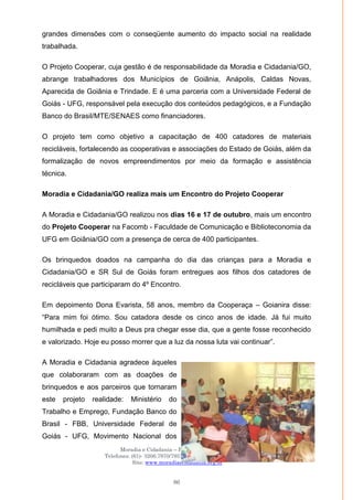 Moradia e Cidadania – Presidência Executiva
Telefones: (61)- 3206.7970/7957/7967/7883 Fax: 3206.7956
Site: www.moradiaecidadania.org.br
86
grandes dimensões com o conseqüente aumento do impacto social na realidade
trabalhada.
O Projeto Cooperar, cuja gestão é de responsabilidade da Moradia e Cidadania/GO,
abrange trabalhadores dos Municípios de Goiânia, Anápolis, Caldas Novas,
Aparecida de Goiânia e Trindade. E é uma parceria com a Universidade Federal de
Goiás - UFG, responsável pela execução dos conteúdos pedagógicos, e a Fundação
Banco do Brasil/MTE/SENAES como financiadores.
O projeto tem como objetivo a capacitação de 400 catadores de materiais
recicláveis, fortalecendo as cooperativas e associações do Estado de Goiás, além da
formalização de novos empreendimentos por meio da formação e assistência
técnica.
Moradia e Cidadania/GO realiza mais um Encontro do Projeto Cooperar
A Moradia e Cidadania/GO realizou nos dias 16 e 17 de outubro, mais um encontro
do Projeto Cooperar na Facomb - Faculdade de Comunicação e Biblioteconomia da
UFG em Goiânia/GO com a presença de cerca de 400 participantes.
Os brinquedos doados na campanha do dia das crianças para a Moradia e
Cidadania/GO e SR Sul de Goiás foram entregues aos filhos dos catadores de
recicláveis que participaram do 4º Encontro.
Em depoimento Dona Evarista, 58 anos, membro da Cooperaça – Goianira disse:
―Para mim foi ótimo. Sou catadora desde os cinco anos de idade. Já fui muito
humilhada e pedi muito a Deus pra chegar esse dia, que a gente fosse reconhecido
e valorizado. Hoje eu posso morrer que a luz da nossa luta vai continuar‖.
A Moradia e Cidadania agradece àqueles
que colaboraram com as doações de
brinquedos e aos parceiros que tornaram
este projeto realidade: Ministério do
Trabalho e Emprego, Fundação Banco do
Brasil - FBB, Universidade Federal de
Goiás - UFG, Movimento Nacional dos
 
