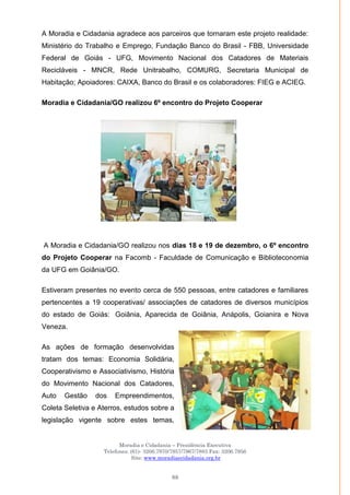 Moradia e Cidadania – Presidência Executiva
Telefones: (61)- 3206.7970/7957/7967/7883 Fax: 3206.7956
Site: www.moradiaecidadania.org.br
88
A Moradia e Cidadania agradece aos parceiros que tornaram este projeto realidade:
Ministério do Trabalho e Emprego, Fundação Banco do Brasil - FBB, Universidade
Federal de Goiás - UFG, Movimento Nacional dos Catadores de Materiais
Recicláveis - MNCR, Rede Unitrabalho, COMURG, Secretaria Municipal de
Habitação; Apoiadores: CAIXA, Banco do Brasil e os colaboradores: FIEG e ACIEG.
Moradia e Cidadania/GO realizou 6º encontro do Projeto Cooperar
A Moradia e Cidadania/GO realizou nos dias 18 e 19 de dezembro, o 6º encontro
do Projeto Cooperar na Facomb - Faculdade de Comunicação e Biblioteconomia
da UFG em Goiânia/GO.
Estiveram presentes no evento cerca de 550 pessoas, entre catadores e familiares
pertencentes a 19 cooperativas/ associações de catadores de diversos municípios
do estado de Goiás: Goiânia, Aparecida de Goiânia, Anápolis, Goianira e Nova
Veneza.
As ações de formação desenvolvidas
tratam dos temas: Economia Solidária,
Cooperativismo e Associativismo, História
do Movimento Nacional dos Catadores,
Auto Gestão dos Empreendimentos,
Coleta Seletiva e Aterros, estudos sobre a
legislação vigente sobre estes temas,
 