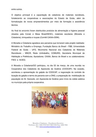Moradia e Cidadania – Presidência Executiva
Telefones: (61)- 3206.7970/7957/7967/7883 Fax: 3206.7956
Site: www.moradiaecidadania.org.br
89
entre outros.
O objetivo principal é a capacitação de catadores de materiais recicláveis,
fortalecendo as cooperativas e associações do Estado de Goiás, além da
formalização de novos empreendimentos por meio de formação e assistência
técnica.
Ao final do encontro foram distribuídos produtos de alimentação e higiene pessoal
(doados pela Conab e Mesa Brasil/SESC), materiais escolares (Moradia e
Cidadania), brinquedos e roupas (Comitê CAIXA-ODM).
A Moradia e Cidadania agradece aos parceiros que tornaram este projeto realidade:
Ministério do Trabalho e Emprego, Fundação Banco do Brasil - FBB, Universidade
Federal de Goiás - UFG, Movimento Nacional dos Catadores de Materiais
Recicláveis - MNCR, Rede Unitrabalho, COMURG, Secretaria Municipal de
Habitação e Prefeituras; Apoiadores: CAIXA, Banco do Brasil e os colaboradores:
FIEG e ACIEG.
A Moradia e Cidadania/GO participou, no dia 02 de março, de uma reunião na
Cooperativa dos Catadores de Aparecida de Goiânia (COOCAP). Na ocasião,
aconteceu a apresentação do galpão da COOCAP, a negociação do contrato de
locação do galpão e termo de parceria com a ONG, a preparação da mobilização da
população do St. Garavelo, em Aparecida de Goiânia para início da coleta seletiva
no município pela própria cooperativa.
 