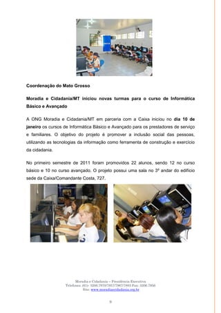 Moradia e Cidadania – Presidência Executiva
Telefones: (61)- 3206.7970/7957/7967/7883 Fax: 3206.7956
Site: www.moradiaecidadania.org.br
9
Coordenação do Mato Grosso
Moradia e Cidadania/MT iniciou novas turmas para o curso de Informática
Básico e Avançado
A ONG Moradia e Cidadania/MT em parceria com a Caixa iniciou no dia 10 de
janeiro os cursos de Informática Básico e Avançado para os prestadores de serviço
e familiares. O objetivo do projeto é promover a inclusão social das pessoas,
utilizando as tecnologias da informação como ferramenta de construção e exercício
da cidadania.
No primeiro semestre de 2011 foram promovidos 22 alunos, sendo 12 no curso
básico e 10 no curso avançado. O projeto possui uma sala no 3º andar do edifício
sede da Caixa/Comandante Costa, 727.
 