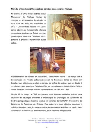 Moradia e Cidadania – Presidência Executiva
Telefones: (61)- 3206.7970/7957/7967/7883 Fax: 3206.7956
Site: www.moradiaecidadania.org.br
90
Moradia e Cidadania/GO doa cabras para Lar Monsenhor de Pitaluga
No dia 03, a ONG doou 5 cabras ao Lar
Monsenhor de Pitaluga (abrigo de
crianças e adolescentes localizado na
zona rural de Anápolis), adquiridas da
UFG - Universidade Federal de Goiás,
com o objetivo de fornecer leite e terapia
ocupacional aos internos. Este é um novo
projeto que a Moradia e Cidadania iniciou
parceria e pretende implementar outras
ações.
Representantes da Moradia e Cidadania/GO se reuniram, no dia 11 de março, com a
Coordenação do Projeto Cataforte/Cooperar na Fundação Banco do Brasil em
Brasília, com objetivo de avaliar e planejar as ações do projeto, que em Goiás é
coordenado pela Moradia e Cidadania/GO, em parceria com a Universidade Federal
Goiás. Estavam presentes também representantes da FBB e da UFG.
No dia 12 de março, a ONG em parceria com diversas entidades realizou uma
atividade de educação ambiental e mobilização da população de Aparecida de
Goiânia para participar da coleta seletiva em benefício da COOCAP - Cooperativa de
Catadores de Aparecida de Goiânia. Esta ação tem como objetivo estruturar o
trabalho de coleta, seleção e comercialização do material reciclável da região, bem
como retirar as famílias do aterro sanitário, local insalubre e degradante.
 