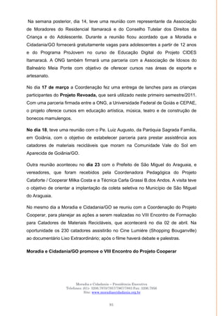 Moradia e Cidadania – Presidência Executiva
Telefones: (61)- 3206.7970/7957/7967/7883 Fax: 3206.7956
Site: www.moradiaecidadania.org.br
91
Na semana posterior, dia 14, teve uma reunião com representante da Associação
de Moradores do Residencial Itamaracá e do Conselho Tutelar dos Direitos da
Criança e do Adolescente. Durante a reunião ficou acordado que a Moradia e
Cidadania/GO fornecerá gratuitamente vagas para adolescentes a partir de 12 anos
e do Programa ProJovem no curso de Educação Digital do Projeto CIDES
Itamaracá. A ONG também firmará uma parceria com a Associação de Idosos do
Balneário Meia Ponte com objetivo de oferecer cursos nas áreas de esporte e
artesanato.
No dia 17 de março a Coordenação fez uma entrega de lanches para as crianças
participantes do Projeto Revoada, que será utilizado neste primeiro semestre/2011.
Com uma parceria firmada entre a ONG, a Universidade Federal de Goiás e CEPAE,
o projeto oferece cursos em educação artística, música, teatro e de construção de
bonecos mamulengos.
No dia 18, teve uma reunião com o Pe. Luiz Augusto, da Paróquia Sagrada Família,
em Goiânia, com o objetivo de estabelecer parceria para prestar assistência aos
catadores de materiais recicláveis que moram na Comunidade Vale do Sol em
Aparecida de Goiânia/GO.
Outra reunião aconteceu no dia 23 com o Prefeito de São Miguel do Araguaia, e
vereadores, que foram recebidos pela Coordenadora Pedagógica do Projeto
Cataforte / Cooperar Milka Costa e a Técnica Carla Grassi B.dos Andos. A visita teve
o objetivo de orientar a implantação da coleta seletiva no Município de São Miguel
do Araguaia.
No mesmo dia a Moradia e Cidadania/GO se reuniu com a Coordenação do Projeto
Cooperar, para planejar as ações a serem realizadas no VIII Encontro de Formação
para Catadores de Materiais Recicláveis, que acontecerá no dia 02 de abril. Na
oportunidade os 230 catadores assistirão no Cine Lumiére (Shopping Bouganville)
ao documentário Lixo Extraordinário; após o filme haverá debate e palestras.
Moradia e Cidadania/GO promove o VIII Encontro do Projeto Cooperar
 