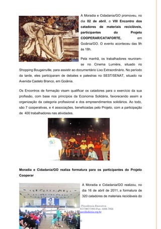 Moradia e Cidadania – Presidência Executiva
Telefones: (61)- 3206.7970/7957/7967/7883 Fax: 3206.7956
Site: www.moradiaecidadania.org.br
92
A Moradia e Cidadania/GO promoveu, no
dia 02 de abril, o VIII Encontro dos
catadores de materiais recicláveis,
participantes do Projeto
COOPERAR/CATAFORTE, em
Goiânia/GO. O evento aconteceu das 9h
às 18h.
Pela manhã, os trabalhadores reuniram-
se no Cinema Lumière, situado no
Shopping Bougainville, para assistir ao documentário Lixo Extraordinário. No período
da tarde, eles participaram de debates e palestras no SEST/SENAT, situado na
Avenida Castelo Branco, em Goiânia.
Os Encontros de formação visam qualificar os catadores para o exercício da sua
profissão, com base nos princípios da Economia Solidária, favorecendo assim a
organização da categoria profissional e dos empreendimentos solidários. Ao todo,
são 7 cooperativas, e 4 associações, beneficiadas pelo Projeto, com a participação
de 400 trabalhadores nas atividades.
Moradia e Cidadania/GO realiza formatura para os participantes do Projeto
Cooperar
A Moradia e Cidadania/GO realizou, no
dia 16 de abril de 2011, a formatura de
320 catadores de materiais recicláveis do
 