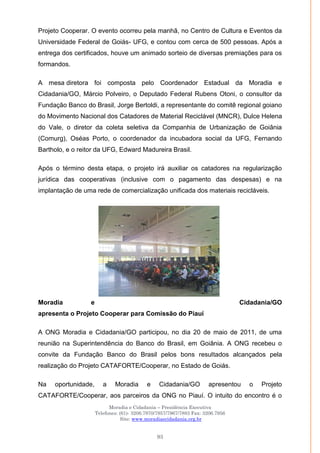 Moradia e Cidadania – Presidência Executiva
Telefones: (61)- 3206.7970/7957/7967/7883 Fax: 3206.7956
Site: www.moradiaecidadania.org.br
93
Projeto Cooperar. O evento ocorreu pela manhã, no Centro de Cultura e Eventos da
Universidade Federal de Goiás- UFG, e contou com cerca de 500 pessoas. Após a
entrega dos certificados, houve um animado sorteio de diversas premiações para os
formandos.
A mesa diretora foi composta pelo Coordenador Estadual da Moradia e
Cidadania/GO, Márcio Polveiro, o Deputado Federal Rubens Otoni, o consultor da
Fundação Banco do Brasil, Jorge Bertoldi, a representante do comitê regional goiano
do Movimento Nacional dos Catadores de Material Reciclável (MNCR), Dulce Helena
do Vale, o diretor da coleta seletiva da Companhia de Urbanização de Goiânia
(Comurg), Oséas Porto, o coordenador da incubadora social da UFG, Fernando
Bartholo, e o reitor da UFG, Edward Madureira Brasil.
Após o término desta etapa, o projeto irá auxiliar os catadores na regularização
jurídica das cooperativas (inclusive com o pagamento das despesas) e na
implantação de uma rede de comercialização unificada dos materiais recicláveis.
Moradia e Cidadania/GO
apresenta o Projeto Cooperar para Comissão do Piauí
A ONG Moradia e Cidadania/GO participou, no dia 20 de maio de 2011, de uma
reunião na Superintendência do Banco do Brasil, em Goiânia. A ONG recebeu o
convite da Fundação Banco do Brasil pelos bons resultados alcançados pela
realização do Projeto CATAFORTE/Cooperar, no Estado de Goiás.
Na oportunidade, a Moradia e Cidadania/GO apresentou o Projeto
CATAFORTE/Cooperar, aos parceiros da ONG no Piauí. O intuito do encontro é o
 