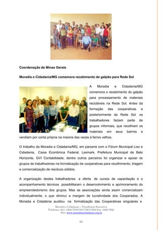 Moradia e Cidadania – Presidência Executiva
Telefones: (61)- 3206.7970/7957/7967/7883 Fax: 3206.7956
Site: www.moradiaecidadania.org.br
95
Coordenação de Minas Gerais
Moradia e Cidadania/MG comemora recebimento de galpão para Rede Sol
A Moradia e Cidadania/MG
comemora o recebimento do galpão
para processamento de materiais
recicláveis na Rede Sol. Antes da
formação das cooperativas e
posteriormente da Rede Sol os
trabalhadores faziam parte de
grupos informais, que recolhiam os
materiais em seus bairros e
vendiam por conta própria na maioria das vezes à ferros velhos.
O trabalho da Moradia e Cidadania/MG, em parceria com o Fórum Municipal Lixo e
Cidadania, Caixa Econômica Federal, Lexmark, Prefeitura Municipal de Belo
Horizonte, GVI Contabilidade, dentre outros parceiros foi organizar e apoiar os
grupos de trabalhadores na formalização de cooperativas para recolhimento, triagem
e comercialização de resíduos sólidos.
A organização destes trabalhadores a oferta de cursos de capacitação e o
acompanhamento técnicos possibilitaram o desenvolvimento e aprimoramento do
empreendedorismo dos grupos. Mas as associações ainda assim comercializam
individualmente, o que diminuí a margem de lucratividade dos Cooperados. A
Moradia e Cidadania auxiliou na formalização das Cooperativas singulares e
 