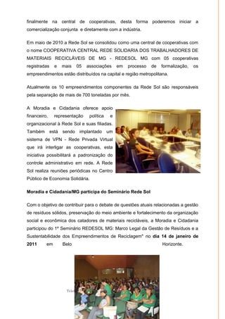 Moradia e Cidadania – Presidência Executiva
Telefones: (61)- 3206.7970/7957/7967/7883 Fax: 3206.7956
Site: www.moradiaecidadania.org.br
96
finalmente na central de cooperativas, desta forma poderemos iniciar a
comercialização conjunta e diretamente com a indústria.
Em maio de 2010 a Rede Sol se consolidou como uma central de cooperativas com
o nome COOPERATIVA CENTRAL REDE SOLIDARIA DOS TRABALHADORES DE
MATERIAIS RECICLÁVEIS DE MG - REDESOL MG com 05 cooperativas
registradas e mais 05 associações em processo de formalização, os
empreendimentos estão distribuídos na capital e região metropolitana.
Atualmente os 10 empreendimentos componentes da Rede Sol são responsáveis
pela separação de mais de 700 toneladas por mês.
A Moradia e Cidadania oferece apoio
financeiro, representação política e
organizacional à Rede Sol e suas filiadas.
Também está sendo implantado um
sistema de VPN - Rede Privada Virtual
que irá interligar as cooperativas, esta
iniciativa possibilitará a padronização do
controle administrativo em rede. A Rede
Sol realiza reuniões periódicas no Centro
Público de Economia Solidária.
Moradia e Cidadania/MG participa do Seminário Rede Sol
Com o objetivo de contribuir para o debate de questões atuais relacionadas a gestão
de resíduos sólidos, preservação do meio ambiente e fortalecimento da organização
social e econômica dos catadores de materiais recicláveis, a Moradia e Cidadania
participou do 1º Seminário REDESOL MG: Marco Legal da Gestão de Resíduos e a
Sustentabilidade dos Empreendimentos de Reciclagem" no dia 14 de janeiro de
2011 em Belo Horizonte.
 