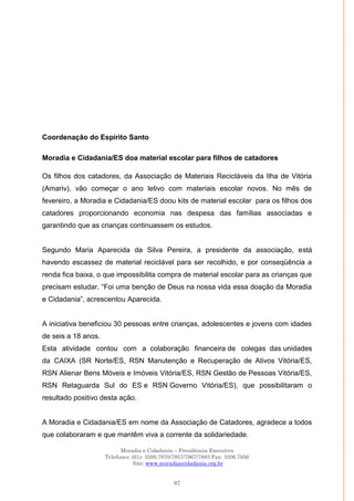 Moradia e Cidadania – Presidência Executiva
Telefones: (61)- 3206.7970/7957/7967/7883 Fax: 3206.7956
Site: www.moradiaecidadania.org.br
97
Coordenação do Espírito Santo
Moradia e Cidadania/ES doa material escolar para filhos de catadores
Os filhos dos catadores, da Associação de Materiais Recicláveis da Ilha de Vitória
(Amariv), vão começar o ano letivo com materiais escolar novos. No mês de
fevereiro, a Moradia e Cidadania/ES doou kits de material escolar para os filhos dos
catadores proporcionando economia nas despesa das famílias associadas e
garantindo que as crianças continuassem os estudos.
Segundo Maria Aparecida da Silva Pereira, a presidente da associação, está
havendo escassez de material reciclável para ser recolhido, e por conseqüência a
renda fica baixa, o que impossibilita compra de material escolar para as crianças que
precisam estudar. ―Foi uma benção de Deus na nossa vida essa doação da Moradia
e Cidadania‖, acrescentou Aparecida.
A iniciativa beneficiou 30 pessoas entre crianças, adolescentes e jovens com idades
de seis a 18 anos.
Esta atividade contou com a colaboração financeira de colegas das unidades
da CAIXA (SR Norte/ES, RSN Manutenção e Recuperação de Ativos Vitória/ES,
RSN Alienar Bens Móveis e Imóveis Vitória/ES, RSN Gestão de Pessoas Vitória/ES,
RSN Retaguarda Sul do ES e RSN Governo Vitória/ES), que possibilitaram o
resultado positivo desta ação.
A Moradia e Cidadania/ES em nome da Associação de Catadores, agradece a todos
que colaboraram e que mantêm viva a corrente da solidariedade.
 