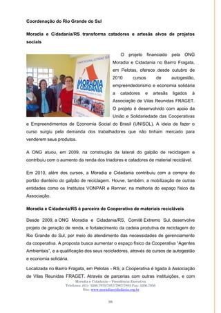 Moradia e Cidadania – Presidência Executiva
Telefones: (61)- 3206.7970/7957/7967/7883 Fax: 3206.7956
Site: www.moradiaecidadania.org.br
98
Coordenação do Rio Grande do Sul
Moradia e Cidadania/RS transforma catadores e artesãs alvos de projetos
sociais
O projeto financiado pela ONG
Moradia e Cidadania no Bairro Fragata,
em Pelotas, oferece desde outubro de
2010 cursos de autogestão,
empreendedorismo e economia solidária
a catadores e artesãs ligados à
Associação de Vilas Reunidas FRAGET.
O projeto é desenvolvido com apoio da
União e Solidariedade das Cooperativas
e Empreendimentos de Economia Social do Brasil (UNISOL). A ideia de fazer o
curso surgiu pela demanda dos trabalhadores que não tinham mercado para
venderem seus produtos.
A ONG atuou, em 2009, na construção da lateral do galpão de reciclagem e
contribuiu com o aumento da renda dos triadores e catadores de material reciclável.
Em 2010, além dos cursos, a Moradia e Cidadania contribuiu com a compra do
portão dianteiro do galpão de reciclagem. Houve, também, a mobilização de outras
entidades como os Institutos VONPAR e Renner, na melhoria do espaço físico da
Associação.
Moradia e Cidadania/RS é parceira de Cooperativa de materiais recicláveis
Desde 2009, a ONG Moradia e Cidadania/RS, Comitê Extremo Sul, desenvolve
projeto de geração de renda, e fortalecimento da cadeia produtiva de reciclagem do
Rio Grande do Sul, por meio do atendimento das necessidades de gerenciamento
da cooperativa. A proposta busca aumentar o espaço físico da Cooperativa ―Agentes
Ambientais‖, e a qualificação dos seus recicladores, através de cursos de autogestão
e economia solidária.
Localizada no Bairro Fragata, em Pelotas - RS, a Cooperativa é ligada à Associação
de Vilas Reunidas FRAGET. Através de parcerias com outras instituições, e com
 
