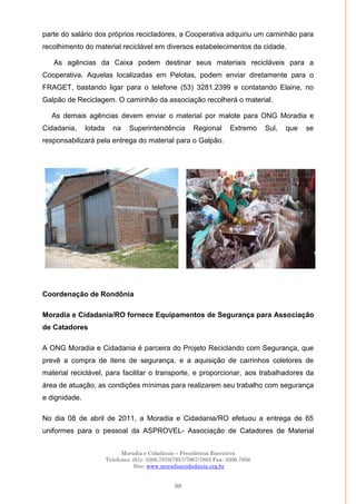Moradia e Cidadania – Presidência Executiva
Telefones: (61)- 3206.7970/7957/7967/7883 Fax: 3206.7956
Site: www.moradiaecidadania.org.br
99
parte do salário dos próprios recicladores, a Cooperativa adquiriu um caminhão para
recolhimento do material reciclável em diversos estabelecimentos da cidade.
As agências da Caixa podem destinar seus materiais recicláveis para a
Cooperativa. Aquelas localizadas em Pelotas, podem enviar diretamente para o
FRAGET, bastando ligar para o telefone (53) 3281.2399 e contatando Elaine, no
Galpão de Reciclagem. O caminhão da associação recolherá o material.
As demais agências devem enviar o material por malote para ONG Moradia e
Cidadania, lotada na Superintendência Regional Extremo Sul, que se
responsabilizará pela entrega do material para o Galpão.
Coordenação de Rondônia
Moradia e Cidadania/RO fornece Equipamentos de Segurança para Associação
de Catadores
A ONG Moradia e Cidadania é parceira do Projeto Reciclando com Segurança, que
prevê a compra de itens de segurança, e a aquisição de carrinhos coletores de
material reciclável, para facilitar o transporte, e proporcionar, aos trabalhadores da
área de atuação, as condições mínimas para realizarem seu trabalho com segurança
e dignidade.
No dia 08 de abril de 2011, a Moradia e Cidadania/RO efetuou a entrega de 65
uniformes para o pessoal da ASPROVEL- Associação de Catadores de Material
 
