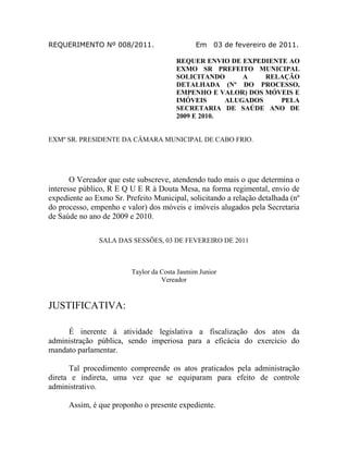 REQUERIMENTO Nº 008/2011.

Em

03 de fevereiro de 2011.

REQUER ENVIO DE EXPEDIENTE AO
EXMO SR PREFEITO MUNICIPAL
SOLICITANDO
A
RELAÇÃO
DETALHADA (Nº DO PROCESSO,
EMPENHO E VALOR) DOS MÓVEIS E
IMÓVEIS
ALUGADOS
PELA
SECRETARIA DE SAÚDE ANO DE
2009 E 2010.

EXMº SR. PRESIDENTE DA CÂMARA MUNICIPAL DE CABO FRIO.

O Vereador que este subscreve, atendendo tudo mais o que determina o
interesse público, R E Q U E R à Douta Mesa, na forma regimental, envio de
expediente ao Exmo Sr. Prefeito Municipal, solicitando a relação detalhada (nº
do processo, empenho e valor) dos móveis e imóveis alugados pela Secretaria
de Saúde no ano de 2009 e 2010.
SALA DAS SESSÕES, 03 DE FEVEREIRO DE 2011

Taylor da Costa Jasmim Junior
Vereador

JUSTIFICATIVA:
É inerente à atividade legislativa a fiscalização dos atos da
administração pública, sendo imperiosa para a eficácia do exercício do
mandato parlamentar.
Tal procedimento compreende os atos praticados pela administração
direta e indireta, uma vez que se equiparam para efeito de controle
administrativo.
Assim, é que proponho o presente expediente.

 