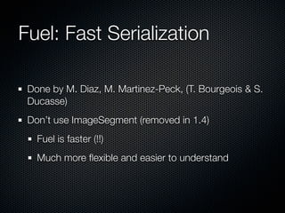 Fuel: Fast Serialization
Done by M. Diaz, M. Martinez-Peck, (T. Bourgeois & S.
Ducasse)
Don’t use ImageSegment (removed in 1.4)
Fuel is faster (!!)
Much more ﬂexible and easier to understand
 
