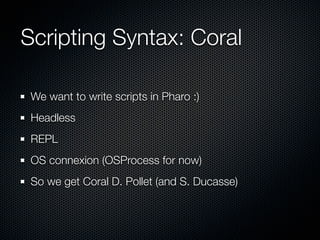 Scripting Syntax: Coral
We want to write scripts in Pharo :)
Headless
REPL
OS connexion (OSProcess for now)
So we get Coral D. Pollet (and S. Ducasse)
 