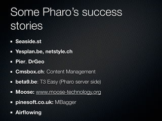 Some Pharo’s success
stories
Seaside.st
Yesplan.be, netstyle.ch
Pier, DrGeo
Cmsbox.ch: Content Management
beta9.be: T3 Easy (Pharo server side)
Moose: www.moose-technology.org
pinesoft.co.uk: MBagger
Airﬂowing
 