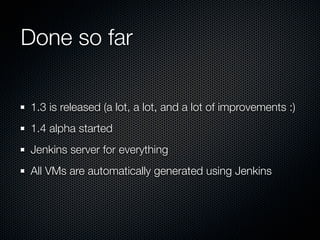 Done so far
1.3 is released (a lot, a lot, and a lot of improvements :)
1.4 alpha started
Jenkins server for everything
All VMs are automatically generated using Jenkins
 