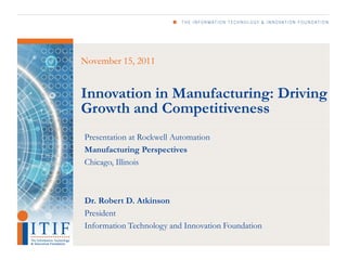 November 15, 2011


Innovation in Manufacturing: Driving
Growth and Competitiveness
Presentation at Rockwell Automation
Manufacturing Perspectives
Chicago, Illinois



Dr. Robert D. Atkinson
President
Information Technology and Innovation Foundation
 