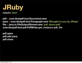 JRuby
    require 'java'

    pdf = com.itextpdf.text.Document.new
    para = com.itextpdf.text.Paragraph.new 'Brought to you by JRuby'
    ﬁle = java.io.FileOutputStream.new 'pdf_demo.pdf'
    com.itextpdf.text.pdf.PdfWriter.get_instance pdf, ﬁle

    pdf.open
    pdf.add para
    pdf.close




Friday, November 4, 2011
 