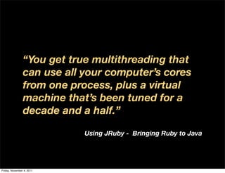 “You get true multithreading that
                can use all your computer’s cores
                from one process, plus a virtual
                machine that’s been tuned for a
                decade and a half.”

                            Using JRuby - Bringing Ruby to Java




Friday, November 4, 2011
 
