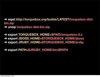 ➜ wget http://torquebox.org/builds/LATEST/torquebox-dist-
     bin.zip
     ➜ unzip torquebox-dist-bin.zip

     ➜ export TORQUEBOX_HOME=$PWD/torquebox-2.x
     ➜ export JBOSS_HOME=$TORQUEBOX_HOME/jboss
     ➜ export JRUBY_HOME=$TORQUEBOX_HOME/jruby

     ➜ export PATH=$JRUBY_HOME/bin:$PATH




Friday, November 4, 2011
 