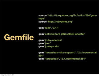 source "http://torquebox.org/2x/builds/584/gem-
                           repo"
                           source 'http://rubygems.org'

                           gem 'rails', '3.1.1'



     Gemﬁle
                           gem 'activerecord-jdbcsqlite3-adapter'

                           gem 'jruby-openssl'
                           gem 'json'
                           gem 'jquery-rails'

                           gem "torquebox-rake-support", "2.x.incremental.
                           584"
                           gem "torquebox", "2.x.incremental.584"




Friday, November 4, 2011
 