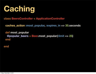 Caching
     class BeersController < ApplicationController

        caches_action :most_popular, :expires_in => 30.seconds

        def most_popular
         @popular_beers = Beer.most_popular(:limit => 25)
        end

     end




Friday, November 4, 2011
 