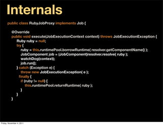 Internals
      public class RubyJobProxy implements Job {

           @Override
           public void execute(JobExecutionContext context) throws JobExecutionException {
             Ruby ruby = null;
             try {
                ruby = this.runtimePool.borrowRuntime( resolver.getComponentName() );
                JobComponent job = (JobComponent)resolver.resolve( ruby );
                watchDog(context);
                job.run();
             } catch (Exception e) {
                throw new JobExecutionException( e );
             } ﬁnally {
                if (ruby != null) {
                    this.runtimePool.returnRuntime( ruby );
                }
             }
           }




Friday, November 4, 2011
 