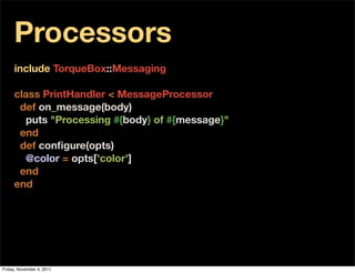 Processors
     include TorqueBox::Messaging

     class PrintHandler < MessageProcessor
       def on_message(body)
         puts "Processing #{body} of #{message}"
       end
       def conﬁgure(opts)
         @color = opts['color']
       end
     end




Friday, November 4, 2011
 