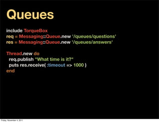 Queues
     include TorqueBox
     req = Messaging::Queue.new '/queues/questions'
     res = Messaging::Queue.new '/queues/answers'
      
     Thread.new do
       req.publish "What time is it?"
       puts res.receive( :timeout => 1000 )
     end




Friday, November 4, 2011
 