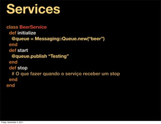 Services
     class BeerService
      def initialize
       @queue = Messaging::Queue.new(“beer”)
      end
      def start
       @queue.publish “Testing”
      end
      def stop
       # O que fazer quando o serviço receber um stop
      end
     end




Friday, November 4, 2011
 