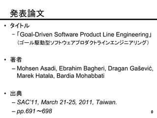 発表論文
• タイトル
  – 「Goal-Driven Software Product Line Engineering」
    （ゴール駆動型ソフトウェアプロダクトラインエンジニアリング）


• 著者
  – Mohsen Asadi, Ebrahim Bagheri, Dragan Gašević,
    Marek Hatala, Bardia Mohabbati

• 出典
  – SAC’11, March 21-25, 2011, Taiwan.
  – pp.691～698                                    0
 