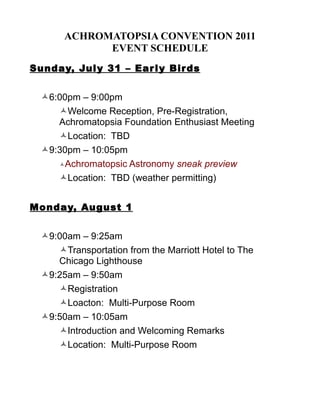 ACHROMATOPSIA CONVENTION 2011
             EVENT SCHEDULE
Sunday, Jul y 31 – Ear l y Bir ds


  6:00pm – 9:00pm
     Welcome Reception, Pre-Registration,
     Achromatopsia Foundation Enthusiast Meeting
     Location: TBD
  9:30pm – 10:05pm
     Achromatopsic Astronomy sneak preview

     Location: TBD (weather permitting)


Monday, August 1


  9:00am – 9:25am
     Transportation from the Marriott Hotel to The
     Chicago Lighthouse
  9:25am – 9:50am
     Registration
     Loacton: Multi-Purpose Room
  9:50am – 10:05am
     Introduction and Welcoming Remarks
     Location: Multi-Purpose Room
 