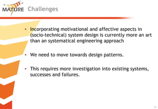 Challenges


▪ Incorporating motivational and affective aspects in
  (socio-technical) system design is currently more an art
  than an systematical engineering approach

▪ We need to move towards design patterns.

▪ This requires more investigation into existing systems,
  successes and failures.




                                                            21
                                                                 21
 