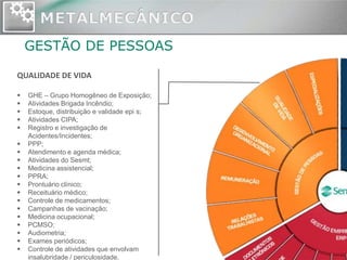 GESTÃO DE PESSOAS

QUALIDADE DE VIDA

   GHE – Grupo Homogêneo de Exposição;
   Atividades Brigada Incêndio;
   Estoque, distribuição e validade epi s;
   Atividades CIPA;
   Registro e investigação de
    Acidentes/Incidentes;
   PPP;
   Atendimento e agenda médica;
   Atividades do Sesmt;
   Medicina assistencial;
   PPRA;
   Prontuário clínico;
   Receituário médico;
   Controle de medicamentos;
   Campanhas de vacinação;
   Medicina ocupacional;
   PCMSO;
   Audiometria;
   Exames periódicos;
   Controle de atividades que envolvam
    insalubridade / periculosidade.
 