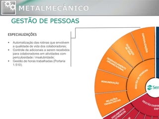GESTÃO DE PESSOAS

ESPECIALIZAÇÕES
   Automatização das rotinas que envolvem
    a qualidade de vida dos colaboradores;
   Controle de adicionais a serem recebidos
    para colaboradores em atividades com
    periculosidade / insalubridade;
   Gestão de horas trabalhadas (Portaria
    1.510).
 