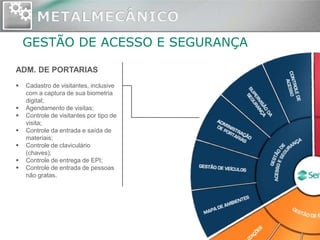 GESTÃO DE ACESSO E SEGURANÇA

ADM. DE PORTARIAS
   Cadastro de visitantes, inclusive
    com a captura de sua biometria
    digital;
   Agendamento de visitas;
   Controle de visitantes por tipo de
    visita;
   Controle da entrada e saída de
    materiais;
   Controle de claviculário
    (chaves);
   Controle de entrega de EPI;
   Controle de entrada de pessoas
    não gratas.
 
