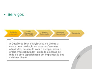 • Serviços



                   Project
   Gestão da                     Serviços      Consultoria
                Management                                    Outsourcing
  Implantação                  Customizados   Especializada
                Office (PMO)




  A Gestão de Implantação ajuda o cliente a
  colocar em produção os sistemas/serviços
  adquiridos, de acordo com o escopo, prazo e
  orçamento estipulados, além de alocação de
  mão de obra especializada em implantação dos




                                                                      ÇO
  sistemas Senior.




                                                                       I
                                                                     RV
                                                                   SE
 