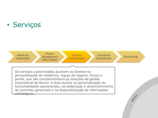 • Serviços



                     Project
   Gestão da                         Serviços        Consultoria
                  Management                                        Outsourcing
  Implantação                      Customizados     Especializada
                  Office (PMO)



  Os serviços customizados auxiliam os clientes na
  personalização de relatórios, regras de negócio, fluxos e
  portal, que são complementares às soluções de gestão
  empresarial da Senior. A área auxilia na personalização de
  funcionalidades operacionais, na elaboração e desenvolvimento
  de controles gerenciais e na disponibilização de informações
  estratégicas.




                                                                            ÇO
                                                                             I
                                                                           RV
                                                                         SE
 