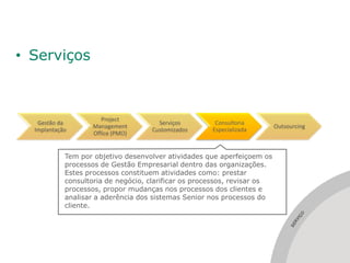 • Serviços



                       Project
   Gestão da                          Serviços         Consultoria
                    Management                                            Outsourcing
  Implantação                       Customizados      Especializada
                    Office (PMO)


            Tem por objetivo desenvolver atividades que aperfeiçoem os
            processos de Gestão Empresarial dentro das organizações.
            Estes processos constituem atividades como: prestar
            consultoria de negócio, clarificar os processos, revisar os
            processos, propor mudanças nos processos dos clientes e
            analisar a aderência dos sistemas Senior nos processos do
            cliente.




                                                                                  ÇO
                                                                                   I
                                                                                 RV
                                                                               SE
 