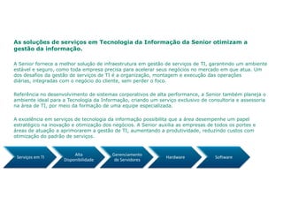 As soluções de serviços em Tecnologia da Informação da Senior otimizam a
gestão da informação.

A Senior fornece a melhor solução de infraestrutura em gestão de serviços de TI, garantindo um ambiente
estável e seguro, como toda empresa precisa para acelerar seus negócios no mercado em que atua. Um
dos desafios da gestão de serviços de TI é a organização, montagem e execução das operações
diárias, integradas com o negócio do cliente, sem perder o foco.

Referência no desenvolvimento de sistemas corporativos de alta performance, a Senior também planeja o
ambiente ideal para a Tecnologia da Informação, criando um serviço exclusivo de consultoria e assessoria
na área de TI, por meio da formação de uma equipe especializada.

A excelência em serviços de tecnologia da informação possibilita que a área desempenhe um papel
estratégico na inovação e otimização dos negócios. A Senior auxilia as empresas de todos os portes e
áreas de atuação a aprimorarem a gestão de TI, aumentando a produtividade, reduzindo custos com
otimização do padrão de serviços.


                         Alta           Gerenciamento
 Serviços em TI                                               Hardware             Software
                    Disponibilidade      de Servidores
 