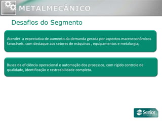 Desafios do Segmento

Atender a expectativa de aumento da demanda gerada por aspectos macroeconômicos
favoráveis, com destaque aos setores de máquinas , equipamentos e metalurgia;




Busca da eficiência operacional e automação dos processos, com rígido controle de
qualidade, identificação e rastreabilidade completa.
 