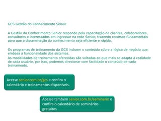 GCS Gestão do Conhecimento Senior

A Gestão do Conhecimento Senior responde pela capacitação de clientes, colaboradores,
consultores e interessados em ingressar na rede Senior, trazendo recursos fundamentais
para que a disseminação do conhecimento seja eficiente e rápida.

Os programas de treinamento da GCS incluem o conteúdo sobre a lógica de negócio que
embasa a funcionalidade dos sistemas.
As modalidades de treinamento oferecidas são voltadas ao que mais se adapta à realidade
de cada usuário, por isso, podemos direcionar com facilidade o conteúdo de cada
treinamento.



Acesse senior.com.br/gcs e confira o
calendário e treinamentos disponíveis.


                     Acesse também senior.com.br/seminario e
                     confira o calendário de seminários
                     gratuitos
 
