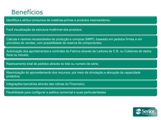 Benefícios
Identifica e atribui consumos de matérias-primas e produtos intermediários;


Facil visualização da estrutura multinível dos produtos;


Calcula e rastreia necessidades de produção e compras (MRP), baseado em pedidos firmes e em
previsões de vendas, com possibilidade de reserva de componentes;

Automação dos apontamentos e controles da Fabrica através de Leitores de C.B. ou Coletores de dados
fixos ou móveis;

Rastreamento total de pedidos através do lote ou numero de série;

Maximização do aproveitamento dos recursos, por meio da simulação e alocação da capacidade
produtiva;

Integrações bancárias através das rotinas do Financeiro;

Flexibilidade para configurar a politica comercial e suas particularidades
 
