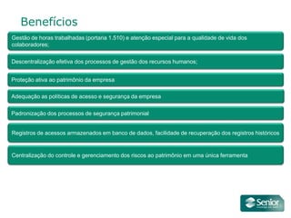 Benefícios
Gestão de horas trabalhadas (portaria 1.510) e atenção especial para a qualidade de vida dos
colaboradores;


Descentralização efetiva dos processos de gestão dos recursos humanos;


Proteção ativa ao patrimônio da empresa

Adequação as políticas de acesso e segurança da empresa

Padronização dos processos de segurança patrimonial


Registros de acessos armazenados em banco de dados, facilidade de recuperação dos registros históricos


Centralização do controle e gerenciamento dos riscos ao patrimônio em uma única ferramenta
 