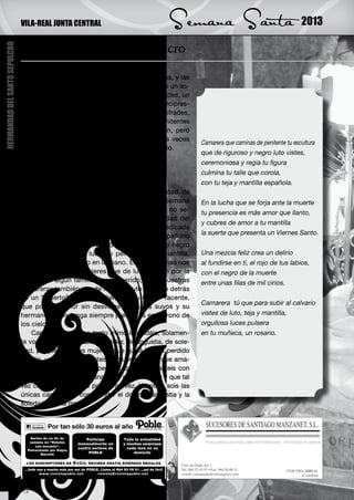 VILA-REAL JUNTA CENTRAL                           Semana Santa                                      2013

                               Camarera del Santo Sepulcro
HERMANDAD DEL SANTO SEPULCRO




                               C    uando la tarde del Viernes Santo se difumina, y las
                                    primeras luces de la noche aparecen dando un as-
                               pecto que realza la solemnidad de pasos y cofrades, un
                               estruendo de colores y gentío se dan cita en la Arcipres-
                               tal y sus aledaños, en su interior multitud de cofrades,
                               hermanos, clero, autoridades, promesas y penitentes
                               esperan el momento del inicio de la procesión, pero
                               entre el gentío se observa una imagen, muchas veces
                                                                                           Camarera que caminas de penitente tu escultura
                               repetida, una camarera rezando frente a su Cristo.
                                                                                           que de riguroso y negro luto vistes,
                                   ¿Qué le estará pidiendo?
                                   ¿De que le estará dando las gracias?                    ceremoniosa y regia tu figura
                                   ¿Qué conversación mutuamente tendrán?                   culmina tu talle que corola,
                                   Solamente Él y su camarera lo sabrán.                   con tu teja y mantilla española.
                                    Son momentos que se repiten por infinidad de
                               personas una y otra vez a lo largo de toda la Semana        En la lucha que se forja ante la muerte
                               Santa. Y es que la Semana Santa de Vila-real no se-         tu presencia es más amor que llanto,
                               ría lo mismo sin las camareras de la Hermandad del
                                                                                           y cubres de amor a tu mantilla
                               Santo Sepulcro. Algunas llevan toda una vida dedicada
                               al cuidado de la imagen, y su sueño, es acompañarlo         la suerte que presenta un Viernes Santo.
                               en la procesión del Viernes Santo, con su traje negro
                               en señal de riguroso luto, su peineta, negra mantilla,      Una mezcla feliz crea un delirio
                               guantes, cirio y rosario en la mano. Estas personas nos     al fundirse en ti, el rojo de tus labios,
                               recuerdan aquellas mujeres que de luto vestían por la       con el negro de la muerte
                               muerte de algún familiar o ser querido; éstas nuestras      entre unas filas de mil cirios.
                               camareras también van de riguroso luto rezando detrás
                               de un “muerto” y le van pidiendo a su Cristo Yacente,
                                                                                           Camarera tú que para subir al calvario
                               que por ese amor sin desvelos hacia los suyos y su
                               hermandad, les tenga siempre presentes en el trono de       vistes de luto, teja y mantilla,
                               los cielos.                                                 orgullosa luces pulsera
                                   Camareras que con tanto mimo lo cuidáis, solamen-       en tu muñeca, un rosario.
                               te vosotras podéis hablar de dolor, de angustia, de sole-
                               dad, porque vosotras mujeres que quizá habéis perdido
                               un hijo, un hijo que llevasteis en vuestro seno, que ama-
                               mantasteis con vuestros pechos, que le cuidasteis con
                               mimo, que le cantasteis una nana para dormirle y que tal
                               vez cerrasteis sus ojos por última vez. Vosotras sois las
                               únicas capaces de comprender el dolor, la angustia y la
                               soledad de una madre.




                               12
 