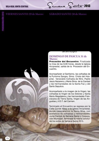 VILA-REAL JUNTA CENTRAL                          Semana Santa                           2013
PROGRAMACIÓN 2013



                    VIERNES SANTO 29 de Marzo:                       SÁBADO SANTO 30 de Marzo:
                    8,00 horas. Vía Crucis: Con salida del           11.00 horas. Vía Matris. Celebración
                    convento de los PP. Franciscanos piadoso         que tendrá lugar por el interior de la Iglesia
                    ejercicio del “Vía Crucis”, organizado por       Arciprestal, acompañando a la Virgen María
                    la Tercera Orden Franciscana Seglar, con         desde el Sepulcro al Cenáculo.
                    asistencia de todas las cofradías y herman-      (Vía Crucis desandado)
                    dades con vesta y estandarte.                    22,00 horas. Vigilia Pascual. Celebra-
                    17,30 horas. En la iglesia Arciprestal,          ción de la misma en la Iglesia Arciprestal.
                    Santos Oficios, con asistencia de la Junta       Bendición del fuego nuevo en la plaza de la
                    Central de Semana Santa, Corporación Mu-         Iglesia.
                    nicipal, Cofradías y Hermandades.                Procesión de velas tras el Cirio Pascual.
                    20,30 horas. Desde la iglesia Arciprestal,       Vigilia de la Palabra.
                    desfile procesional del Santo Entierro, con      Liturgia Bautismal.
                    la participación de todas las cofradías y her-   Misa de Resurrección.
                    mandades, reverendo Clero de la Ciudad,            Se trata de la celebración más importante
                    Junta Central de Semana Santa y Corpora-                         del año litúrgico.
                    ción Municipal.
                                                                     DOMINGO DE PASCUA 31 de
                    Al concluir su recorrido, la Venerable Co-       Marzo:
                    fradía de Nuestro Padre Jesús Nazareno y         Procesión del Encuentro. Finalizada
                    María Santísima de la Caridad y la Cofradía      la misa de las 8,00 horas, desde la Iglesia
                    de Santa María Magdalena regresarán pro-         Arciprestal, salida de la Procesión del En-
                    cesionando a sus respectivas Parroquias de       cuentro.
                    los Santos Evangelistas y de Santa Isabel,
                    respectivamente.                                 Acompañarán al Santísimo, las cofradías de
                                                                     la Purísima Sangre, Stmo. Cristo del Hos-
                                                                     pital, Venerable Cofradía de Ntro. Padre
                                                                     Jesús Nazareno y María Stma. de la Caridad
                                                                     y las hermandades de la Santa Faz y del
                                                                     Santo Sepulcro.

                                                                     Acompañarán a la imagen de la Virgen, las
                                                                     cofradías la Virgen de los Dolores y Santa
                                                                     María Magdalena y las hermandades Fran-
                                                                     ciscana de Tierra Santa, Virgen de las An-
                                                                     gustias y V.O.T. del Carmen.

                                                                     Terminado el Encuentro se regresa por la
                                                                     Calle Conde Albay a la iglesia Arciprestal,
                                                                     donde celebraremos la Santa Misa, con
                                                                     asistencia de cofradías y hermandades,
                                                                     Junta Central de Semana Santa y Corpora-
                                                                     ción Municipal. Terminada la misma conclui-
                                                                     rán los actos de Semana Santa 2013.




                    20
 