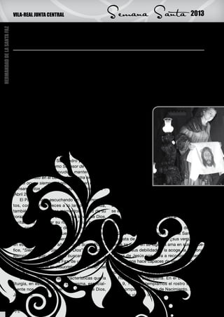 VILA-REAL JUNTA CENTRAL                                 Semana Santa                                  2013

                            Muéstranos, Señor tu Faz: Benedicto XVI, “vero
HERMANDAD DE LA SANTA FAZ




                            icono” de la Misericordia de Dios

                            E    ste año vamos a celebrar la Semana Santa
                                 con un inesperado telón de fondo que nos ha
                            marcado como Iglesia: la renuncia del Papa Bene-
                                                                                        Rostro coherente. En el Evangelio de Lucas 4,
                                                                                    1-13, contemplamos a Jesús tentado por el de-
                                                                                    monio. El Salvador quiso pasar por la experiencia
                            dicto XVI al Ministerio de Pedro y la elección del      de cada uno de nosotros, mas no se deja vencer,
                            nuevo Papa.                                             no se deja caer, trata, con todas sus fuerzas, de
                                 El cristiano, con el Salmo 27, atiende la voz de   hacer de la coherencia de vida su arma. Para
                            su corazón “buscad mi rostro”; y con él responde        ello le sirvió la Oración, el ayuno y la Escritura, la
                            “tu rostro buscaré, Señor, no me escondas tu ros-       Palabra de Dios. ¿Cuántas veces nosotros nos
                            tro”.                                                   avergonzamos de
                                 Cuando Benedicto XVI apareció por primera          él? ¿Cuántas veces
                            vez como Papa, en el balcón central de la fa-           nos dejamos llevar
                            chada de la Basílica de San Pedro, él mismo se          por la masa, ca-
                            reconoció como “un simple y humilde trabajador          llamos, ocultamos
                            en la Viña del Señor”. (19 de Abril de 2005). Qui-      nuestra manera de
                            so llamarse como aquel “patriarca del monacato          pensar?
                            occidental”, San Benito de Nursia, Patrón de Eu-            Rostro compa-
                            ropa, que escribió en su Regla: “No antepongáis         sivo. En el Evange-
                            absolutamente nada a Cristo”. Y en su primera           lio de Lucas 6, 36-
                            Audiencia pública en San Pedro proclamó: “Al            38, Jesús muestra
                            inicio de mi servicio como Sucesor de Pedro pido        a sus discípulos la
                            a san Benito que nos ayude a mantener firme-            realidad del Dios
                            mente a Cristo en el centro de nuestra existencia.      compasivo y mise-
                            Que él ocupe siempre el primer lugar en nuestros        ricordioso. Tantas
                            pensamientos y en todas nuestras actividades”.          veces aparece el
                            (Abril 2005)                                            Señor compasivo en el Evangelio, poniéndose en
                                 El Papa estaba escuchando en esos momen-           el lugar del otro, entrando en el corazón del otro.
                            tos, como tantas veces a lo largo de su vida,           Dios se compadece de la humanidad y al poner-
                            también ahora en estos momentos, la voz de su           se en el lugar de ella le hace crecer en dignidad.
                            corazón, la voz de su conciencia, la voz de Dios,       ¿Por qué nos cuesta tanto mostrar este rostro de
                            invitándole a buscar su rostro. Y sus palabras          Jesús?
                            eran, como no podía ser de otra manera en un                Rostro acogedor. En el Evangelio de Juan 4,
                            fiel servidor suyo, la respuesta generosa al mis-       5-42 se nos presenta Jesús ante la Samaritana
                            mo Dios. Toda su vida, pero de manera especial          que trata de ocultarle su vida, ¿sus vergüenzas?
                            en estos últimos ocho años, como Sumo Pontí-            Jesús se pone en su lugar, la ama en sus peque-
                            fice, “Siervo de los Siervos de Dios”, ha sido un       ñeces, en sus debilidades, la acoge, la perdona.
                            ejemplo a seguir: “tu rostro buscaré”. Él mismo         La Faz de Jesús nos lleva a reconocer nuestra
                            ha mostrado el rostro, la Faz, de un Dios que ha        realidad, nos hace capaces de ver la bondad del
                            querido encarnarse en Jesucristo, “vero icono” del      mismo Dios. ¿Nos cuesta acoger a los otros, re-
                            Creador.                                                conocerlos como nuestros hermanos?
                                 Descubrimos algunas características que la             Rostro que acompaña. En el Evangelio de
                            liturgia, en este tiempo de Cuaresma, especial-         Juan 9, 1-41 contemplamos el rostro de Jesús
                            mente nos muestra de el “vero icono” de Dios,           que acompaña al Ciego de Nacimiento. Dios es
                            Jesucristo.                                             la luz que viene a iluminar incluso a los que no


                            28
 