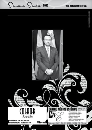 Semana Santa                                   2013                            VILA-REAL JUNTA CENTRAL


La nostra Setmana Santa, antiguitat i prestigi




                                                                                                                 SALUDA DEL ALCALDE
V    ila-realenques i vila-realencs ens preparem un
     any més per a celebrar la considerada com
una de les festivitats més antigues de la província,
                                                       dats que participen en els actes processionals i
                                                       religiosos. Sens dubte, membres de la Junta Cen-
                                                       tral, confrares i germans són el pilar bàsic que fa
i que pot presumir de tenir el títol de Festa d’In-    possible que els esdeveniments constituents de
terés Turístic Provincial, la                                                  la nostra Setmana Santa tin-
Setmana Santa de Vila-real.                                                    guen el prestigi i la conside-
    Immersos en el temps                                                       ració actual.
de quaresma i a l’espera de                                                         El Diumenge de Rams
la Pasqua de Resurrecció,                                                      amb la tamborrada, la des-
tots els que participem acti-                                                  filada de Dimecres Sant, la
vament en aquesta celebra-                                                     processó del Silenci, la mit-
ció, confrares i veïns, ens                                                    janit de Divendres Sant, el
preparem per a ser part acti-                                                  Via Crucis i la processó del
va dels actes processionals                                                    Sant Enterrament, així com
i religiosos amb els quals                                                     la processó de l’Encontre, el
commemorem els esdeve-                                                         Diumenge de Pasqua, són
niments de la passió, mort i                                                   per a tots aquells que, com
resurrecció de Jesucrist.                                                      jo mateix, som confrares o
    Aquest temps litúrgic                                                      germans, així com per a tots
s’ha convertit a Vila-real en                                                  els vila-realencs, un gran
una tradició ben arrelada en                                                   orgull i una immensa satis-
la nostra història i atrau en                                                  facció, ja que fan possible la
cada acte milers de veïns i                                                    divulgació de la vessant ar-
veïnes, així com visitants,                                                    tística i cultural de la Setma-
que s’apropen per a acom-                                                      na Santa vila-realenca.
panyar-nos. Tots ells ad-                                                           En nom de la corporació
miren el gran valor cultural                                                   municipal, i en el meu propi,
d’aquesta celebració i, amb                                                    us manifeste que l’Ajunta-
respecte i solemnitat, veuen desfilar pels nostres     ment de Vila-real continuarà oferint l’ajuda i la col·
carrers cadascun dels passos que conformen el          laboració que mereix la Setmana Santa de Vila-re-
conjunt de la imatgeria de la Setmana Santa de         al, per a continuar dotant-la de categoria i prestigi.
Vila-real, realitzats per grans mestres escultors      Al mateix temps, des d’ací convide veïnes, veïns i
que volgueren atorgar a aquests esdeveniments          visitants a participar i a gaudir d’aquesta tradició
el valor merescut.                                     tan arrelada en la nostra història i amb la qual ce-
    Amb tot el respecte que mereixen, vull desta-      lebrarem amb il·lusió la Pasqua de Resurrecció.
car, i agrair, el gran paper que la Junta Central de
Setmana Santa porta a terme, des de 1974, per                       José Benlloch Fernández
a coordinar el total de deu confraries i german-                                       Alcalde de Vila-real




 C/ Sangre, 5 · Tel. 964 500 253
 C/ Comunión, 15 · Tel. 964 533 024    Vila-real
                                                                                                            3
 