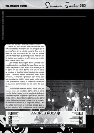 VILA-REAL JUNTA CENTRAL                                Semana Santa                                 2013

                                 Acompañando a la Virgen de los Dolores
COFRADIA VIRGEN DE LOS DOLORES




                                 M      etidos ya de lleno en la Cuaresma, dentro
                                        de poco llegará el momento de recordar la
                                 Pasión de Cristo. Siglos después de aquel hecho
                                                                                        cofrades de la Virgen se sientan orgullosos de
                                                                                        acompañar en el dolor por la muerte de su hijo
                                                                                        Jesús a la maravillosa imagen que en su día hici-
                                 histórico, la mayoría de los pueblos y ciudades de     era el gran artista José Ortells y, sobre todo ritos,
                                 España celebrarán la Semana Santa. Días carga-         que forman parte de la tradición de un pueblo,
                                 dos de solemnidad, reflexión, liturgia y procesio-     parte de la tradición de Vila-real .
                                 nes con desfiles de tambores, cofrades , imáge-            Durante los últimos 60 años la cofradía ha ido
                                 nes, tronos , carrozas y hermandades, cada una         creciendo y mejorando al mismo compás que lo
                                 con su particularidad, cada pueblo y ciudad con        hacía nuestra Semana Santa, sabiendo adaptar-
                                 sus costumbres que lo hacen único y diferente          se a los tiempos para hacer de nuestra tradición
                                 frente a los demás y Vila-real no será menos.          un hecho anual importante, para hacer disfrutar
                                      Jesús en sus últimos días no estuvo solo,         a propios y visitantes de unos días cargados de
                                 estuvo rodeado de alguno de sus amigos que le          sentimiento y emoción. El esfuerzo y el amor por
                                 acompañaron en la subida hacia la Cruz y de la         la Virgen tiene su recompensa todos los Miérco-
                                 persona más importante en su vida, su Madre.           les Santos y Viernes Santos cuando acompañar-
                                 ¿Puede haber algo que enorgullezca más que es-         la por las calles de Vila-real hace que entre todos
                                 tar junto a una madre en el sufrimiento por el dolor   hagamos más grandes estos días y que sigamos
                                 de la muerte de un hijo?.                              escribiendo en la historia de nuestro pueblo.
                                       La Cofradía de la Virgen de los Dolores sabe         Este año los 200 cofrades, niños y mayores,
                                 muy bien qué es eso. Cada Semana Santa sus co-         volverán a desfilar junto a su Virgen orgullosos
                                 frades se preparan para acompañar a la Virgen en       una vez más y a honrar su mensaje de amor sin
                                 su dolor por las calles de Vila-real. En sus casas     límites, y cuando Viernes Santo en la noche aca-
                                 se produce el ritual de todos los años, las vestas,    be la procesión, cuando el estandarte, las túnicas
                                 capas , capirotes, fajines y medallas salen de los     , capas, capirotes, bombos y tambores vuelvan a
                                 armarios, se limpian y preparan con mimo para          su lugar privilegiado en armarios y trasteros para
                                 que cumplan su misión, poder vestir y diferenciar      descansar un año quedará la satisfacción de la
                                 a los que desfilan junto a la Virgen de los Dolores    misión cumplida y volverá a brotar la ilusión por
                                 en su paseo ceremonioso por las calles del pue-        poder a acompañar a la Virgen de los Dolores en
                                 blo .                                                  otra Semana Santa más.
                                      Los cofrades vestidos de azul sobre rosa, los
                                 nervios todos los Miércoles Santos ante la salida         Encarni Alfaro
                                 triunfal de la imagen por la puerta de la Iglesia
                                 Arciprestral para su primera procesión, el soni-          Martínez
                                 do de cientos de corazones acompañados por el
                                 tronar de los tambores y los bombos, el respeto,
                                 la tradición cultivada a lo largo del tiempo....to-
                                 dos ellos momentos y vivencias únicas que se
                                 repiten año tras año, rituales que hacen que los




                                 30
 