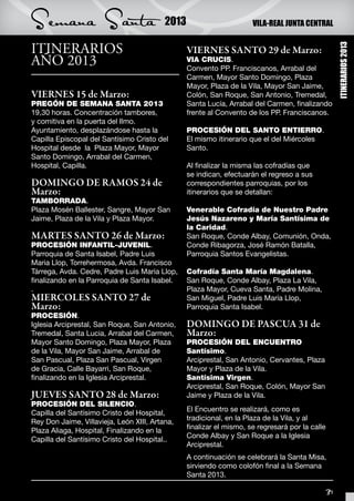 Semana Santa                              2013                        VILA-REAL JUNTA CENTRAL


ITINERARIOS




                                                                                                      ITINERARIOS 2013
                                                 VIERNES SANTO 29 de Marzo:
AÑO 2013                                         VIA CRUCIS.
                                                 Convento PP. Franciscanos, Arrabal del
                                                 Carmen, Mayor Santo Domingo, Plaza
                                                 Mayor, Plaza de la Vila, Mayor San Jaime,
VIERNES 15 de Marzo:                             Colón, San Roque, San Antonio, Tremedal,
PREGÓN DE SEMANA SANTA 2013                      Santa Lucía, Arrabal del Carmen, finalizando
19,30 horas. Concentración tambores,             frente al Convento de los PP. Franciscanos.
y comitiva en la puerta del Ilmo.
Ayuntamiento, desplazándose hasta la             PROCESIÓN DEL SANTO ENTIERRO.
Capilla Episcopal del Santísimo Cristo del       El mismo itinerario que el del Miércoles
Hospital desde la Plaza Mayor, Mayor             Santo.
Santo Domingo, Arrabal del Carmen,
Hospital, Capilla.                               Al finalizar la misma las cofradías que
                                                 se indican, efectuarán el regreso a sus
DOMINGO DE RAMOS 24 de                           correspondientes parroquias, por los
Marzo:                                           itinerarios que se detallan:
TAMBORRADA.
Plaza Mosén Ballester, Sangre, Mayor San         Venerable Cofradía de Nuestro Padre
Jaime, Plaza de la Vila y Plaza Mayor.           Jesús Nazareno y María Santísima de
                                                 la Caridad.
MARTES SANTO 26 de Marzo:                        San Roque, Conde Albay, Comunión, Onda,
PROCESIÓN INFANTIL-JUVENIL.                      Conde Ribagorza, José Ramón Batalla,
Parroquia de Santa Isabel, Padre Luis            Parroquia Santos Evangelistas.
Maria Llop, Torrehermosa, Avda. Francisco
Tárrega, Avda. Cedre, Padre Luis Maria Llop,     Cofradía Santa María Magdalena.
finalizando en la Parroquia de Santa Isabel.     San Roque, Conde Albay, Plaza La Vila,
.                                                Plaza Mayor, Cueva Santa, Padre Molina,
MIERCOLES SANTO 27 de                            San Miguel, Padre Luis María Llop,
Marzo:                                           Parroquia Santa Isabel.
PROCESIÓN.
Iglesia Arciprestal, San Roque, San Antonio,     DOMINGO DE PASCUA 31 de
Tremedal, Santa Lucia, Arrabal del Carmen,       Marzo:
Mayor Santo Domingo, Plaza Mayor, Plaza          PROCESIÓN DEL ENCUENTRO
de la Vila, Mayor San Jaime, Arrabal de          Santísimo.
San Pascual, Plaza San Pascual, Virgen           Arciprestal, San Antonio, Cervantes, Plaza
de Gracia, Calle Bayarri, San Roque,             Mayor y Plaza de la Vila.
finalizando en la Iglesia Arciprestal.           Santísima Virgen.
                                                 Arciprestal, San Roque, Colón, Mayor San
JUEVES SANTO 28 de Marzo:                        Jaime y Plaza de la Vila.
PROCESIÓN DEL SILENCIO.
                                                 El Encuentro se realizará, como es
Capilla del Santísimo Cristo del Hospital,
                                                 tradicional, en la Plaza de la Vila, y al
Rey Don Jaime, Villavieja, León XIII, Artana,
                                                 finalizar el mismo, se regresará por la calle
Plaza Aliaga, Hospital, Finalizando en la
                                                 Conde Albay y San Roque a la Iglesia
Capilla del Santísimo Cristo del Hospital..
                                                 Arciprestal.
                                                 A continuación se celebrará la Santa Misa,
                                                 sirviendo como colofón final a la Semana
                                                 Santa 2013.

                                                                                                 31
 