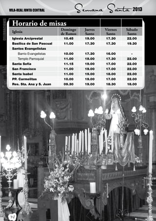 VILA-REAL JUNTA CENTRAL             Semana Santa               2013
CELEBRACIONES




                 Horario de misas
                                           Domingo    Jueves   Viernes   Sábado
                 Iglesia
                                           de Ramos   Santo     Santo     Santo
                 Iglesia Arciprestal        10.45     19.00    17.30     22.00
                 Basílica de San Pascual    11.00     17.30    17.30     19.30
                 Santos Evangelistas
                     Barrio Evangelistas    10.00     17.30    16.00       -
                     Templo Parroquial      11.00     19.00    17.30     22.00
                 Santa Sofía                11.15     19.00    17.00     22.00
                 San Francisco              11.00     19.00    17.00     22.00
                 Santa Isabel               11.00     19.00    18.00     22.00
                 PP. Carmelitas             10.00     19.00    17.00     22.00
                 Res. Sta. Ana y S. Juan    09.30     19.00    18.30     18.00




                34
 