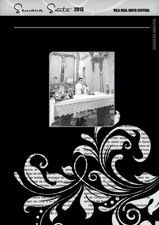 Semana Santa                                   2013                           VILA-REAL JUNTA CENTRAL


Afiancemos aquello que decimos creer




                                                                                                               SALUDA DEL DIRECTOR
N     os disponemos un año más a celebrar dentro
      de los Misterios de la Salvación, el aconteci-
miento que ha marcado nuestro camino de fe: la
                                                       decido por aquél que nos amó y se entregó por
                                                       nosotros.
                                                           Y es que la Semana Santa inunda nuestras
Pascua. Así pues, desde el comienzo de la Cua-         plazas y calles de aromas de incienso y de ve-
resma nos hemos ido preparando para subir con          las, de trajes llenos de colorido, de imágenes que
Jesús a Jerusalén, y es                                                            hablan por sí solas, de
allí donde se cumple                                                               iconos que muestran
la profecía: “el Hijo del                                                          todo el sufrimiento,
hombre tiene que pa-                                                               toda la pasión, toda la
decer para dar su vida                                                             ternura del Dios encar-
en rescate por todos”.                                                             nado en la fragilidad del
     Hecho importante                                                              hombre; Jesús, hecho
dentro de nuestro año                                                              hombre que soporta el
litúrgico, en el año de                                                            peso de nuestros peca-
la Fe, convocado por                                                               dos.
el Papa Benedicto XVI,                                                                 En mi ministerio Sa-
una nueva oportunidad                                                              cerdotal, he compren-
que Dios nos brinda                                                                dido que la religiosidad
para poder conocer                                                                 popular arraigada en
más a fondo el misterio                                                            nuestros pueblos son
de su amor. Un misterio                                                            semilla y germen de la
que deja de serlo cu-                                                              fe heredada por nues-
ando entramos a aco-                                                               tros padres, así como
ger el plan salvífico de                                                           ellos la recibieron de
aquél que nos ha redi-                                                             sus abuelos, hasta ge-
mido en el madero de                                                               neraciones pretéritas.
la cruz. Así poder hacer experiencia al mirar este     De ahí que aquella ilusión por la Semana Santa,
leño en el que se refleja todo el amor de Dios, en     quizá durante un tiempo apagada, haya hecho
su hijo Jesucristo, y dando a nuestra vida un nue-     mella en mí. Y ese delirio por la Semana Santa
vo sentido en todas sus dimensiones.                   construyó en mi cimientos de verdad y anhelos de
     Así, en estos próximos días de celebración de     esperanza. La Semana Santa es pasión, ternura,
la Pasión, Muerte y Resurrección del Señor afian-      silencios, contemplaciones, vivencias y ante todo
cemos aquello que decimos creer y celebremos a         gratitud del relevo recibido por nuestras familias y
aquél que muriendo en cruz nos ha hecho partíci-       vivencias de la fe de nuestros pueblos.
pes de su misma Vida.                                      ¿No es locura el amor? ¿No es locura la pa-
     Pensemos en cada uno de los personajes            sión del Señor? Aquél que entra enaltecido por
que a lo largo de estos días de Pasión, han sabi-      las estrechas calles y plazas vivas de Jerusalén,
do acoger, ser testigos y propagar tal Misterio de     es aclamado con gestos de alabanza, pero na-
Amor. Como dejar de mirar la Pasión con los ojos       die sabe, sólo Él, cuál será su destino pocos días
de María, de los apóstoles, de hombres y mujeres       después. Andamos nosotros también aclamando
que supieron seguirlo y ser testigos de su vida, y     al Rey de Reyes, compartiendo la mesa del Señor,
a su vez se dejaron interpelar por aquella mirada      acompañándolo en las horas de pasión, exhaus-
con la que el Señor nos mira desde la cruz. Ojos       tos sin comprender demasiado bien, el gesto de
que no dejan de mirar a su pueblo sediento de          cercanía del Señor.
amor y que solamente podrá llenar sus ansías de            Hoy más que nunca, estamos expectantes,
aquél que es dador de Vida. Así pues, tiempo de        mirando a la cruz, como signo de salvación y da-
contemplar y poder exclamar con un amor agra-          mos respuesta de nuestra esperanza, que es la

                                                                                                          5
 